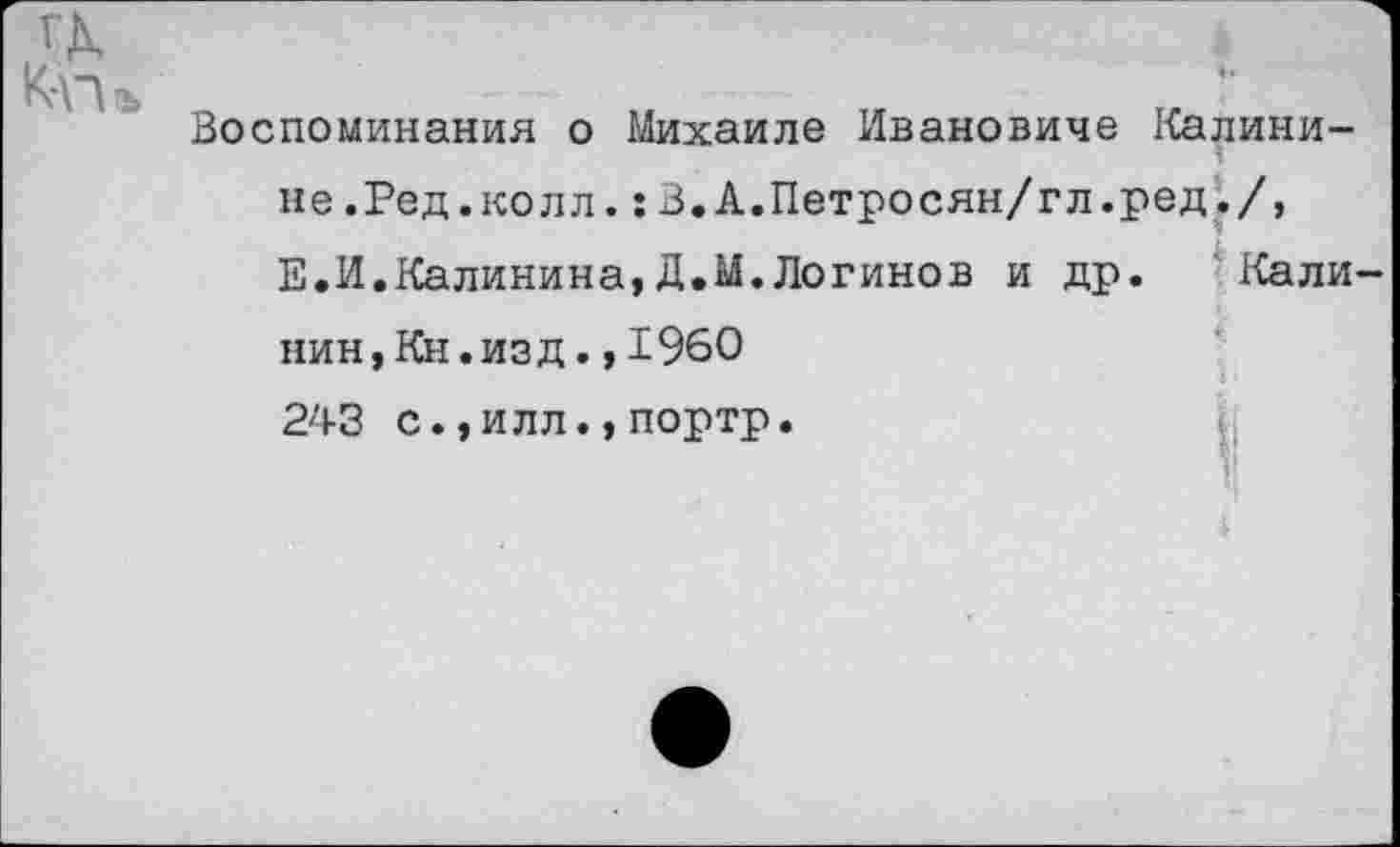 ﻿а
К-П(Ь
Воспоминания о Михаиле Ивановиче Калинине.Ред.колл. :В.А.Петросян/гл.ред./, Е.И.Калинина,Д.М.Логинов и др. Калинин, Кн. изд. ,1960 243 с.,илл.,портр.